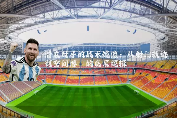 潜在对手的战术镜像:从射门轨迹到空间博弈的底层逻辑